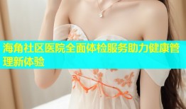 海角社区医院全面体检服务助力健康管理新体验