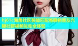 hj61c海角社区智能匹配畅聊新朋友兴趣社群视频互动全体验