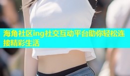 海角社区ing社交互动平台助你轻松连接精彩生活