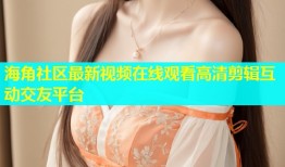 海角社区最新视频在线观看高清剪辑互动交友平台