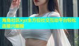 海角社区xyz全方位社交互动平台轻松连接兴趣圈