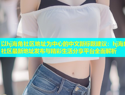 以hj海角社区地址为中心的中文新标题建议：hj海角社区最新地址发布与精彩生活分享平台全面解析