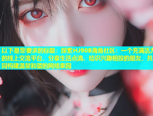 以下是您要求的标题：探索HJ90B海角社区：一个充满活力的线上交流平台，分享生活点滴、结识兴趣相投的朋友，共同构建温馨和谐的网络家园
