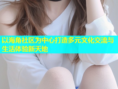 以海角社区为中心打造多元文化交流与生活体验新天地