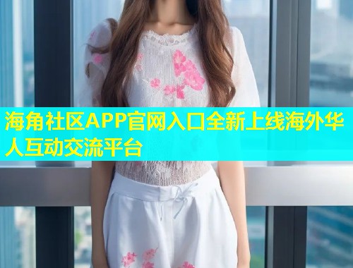 海角社区APP官网入口全新上线海外华人互动交流平台