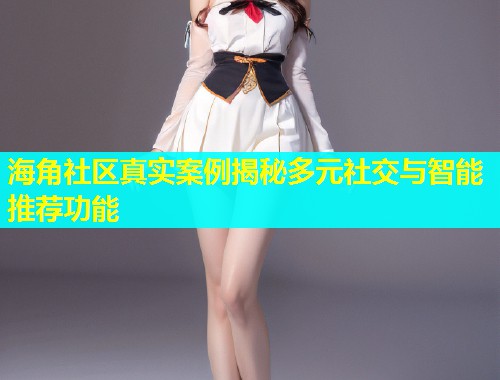 海角社区真实案例揭秘多元社交与智能推荐功能
