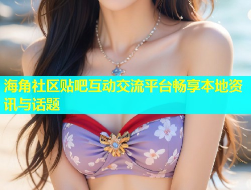 海角社区贴吧互动交流平台畅享本地资讯与话题