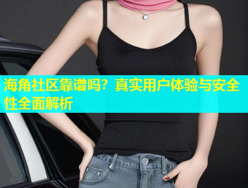 海角社区靠谱吗？真实用户体验与安全性全面解析