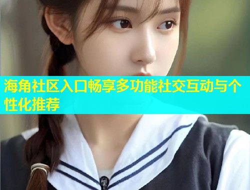 海角社区入口畅享多功能社交互动与个性化推荐