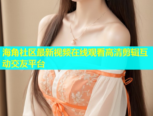海角社区最新视频在线观看高清剪辑互动交友平台