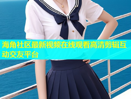 海角社区最新视频在线观看高清剪辑互动交友平台