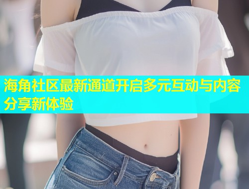 海角社区最新通道开启多元互动与内容分享新体验