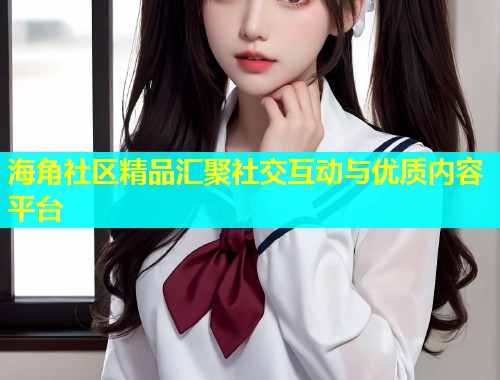 海角社区精品汇聚社交互动与优质内容平台