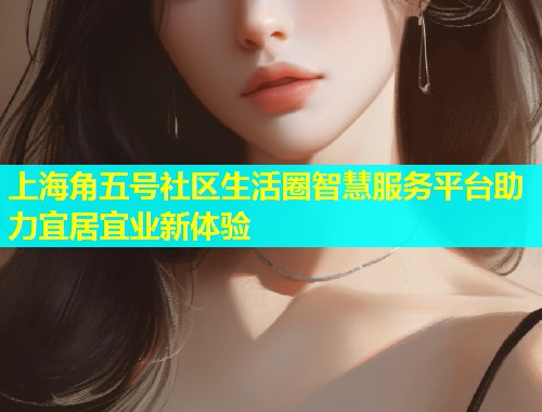 上海角五号社区生活圈智慧服务平台助力宜居宜业新体验