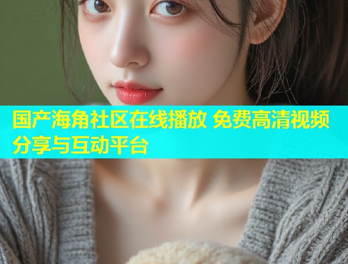 国产海角社区在线播放 免费高清视频分享与互动平台