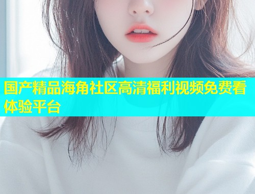 国产精品海角社区高清福利视频免费看体验平台