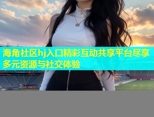 海角社区hj入口精彩互动共享平台尽享多元资源与社交体验