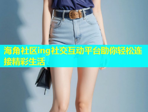 海角社区ing社交互动平台助你轻松连接精彩生活