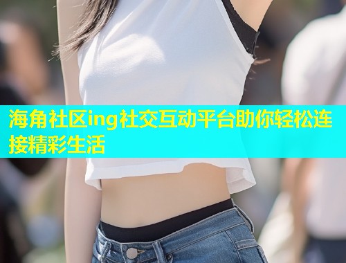 海角社区ing社交互动平台助你轻松连接精彩生活