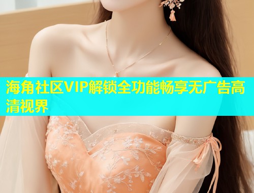 海角社区VIP解锁全功能畅享无广告高清视界