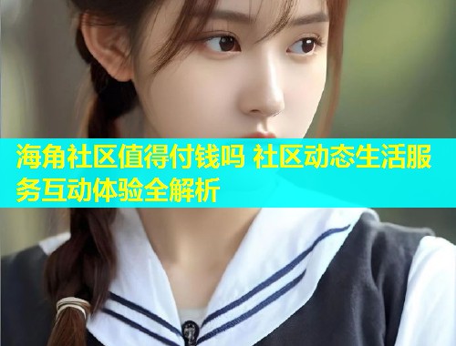 海角社区值得付钱吗 社区动态生活服务互动体验全解析