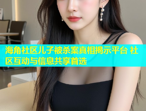 海角社区儿子被杀案真相揭示平台 社区互动与信息共享首选