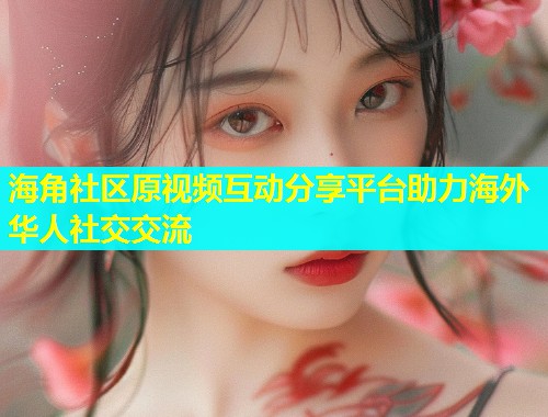 海角社区原视频互动分享平台助力海外华人社交交流
