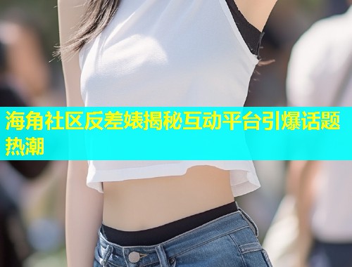 海角社区反差婊揭秘互动平台引爆话题热潮