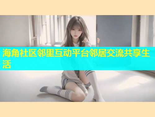 海角社区邻里互动平台邻居交流共享生活