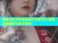 海角社区少年老妈照片分享平台 展现温情瞬间与亲子故事