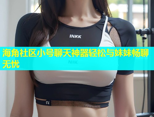 海角社区小号聊天神器轻松与妹妹畅聊无忧