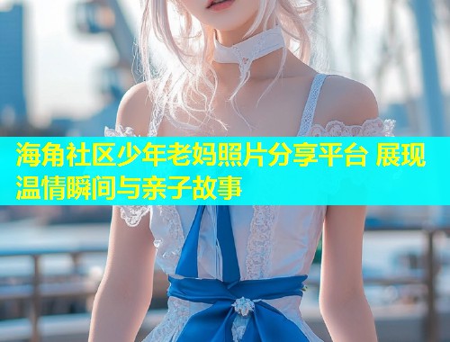 海角社区少年老妈照片分享平台 展现温情瞬间与亲子故事